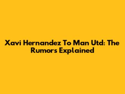 Xavi Hernandez To Man Utd: The Rumors Explained