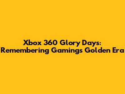 Xbox 360 Glory Days: Remembering Gaming's Golden Era