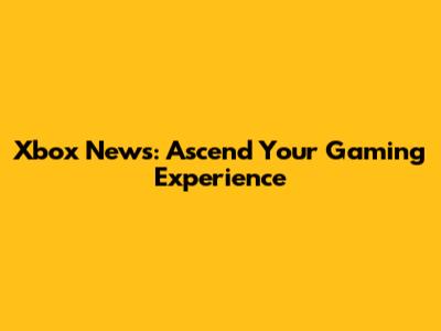Xbox News: Ascend Your Gaming Experience