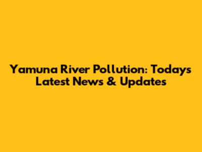 Yamuna River Pollution: Today's Latest News & Updates