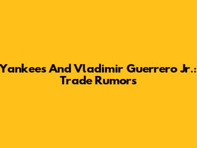 Yankees And Vladimir Guerrero Jr.: Trade Rumors