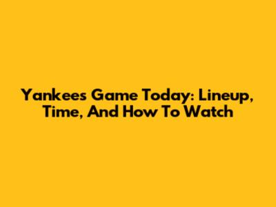 Yankees Game Today: Lineup, Time, And How To Watch