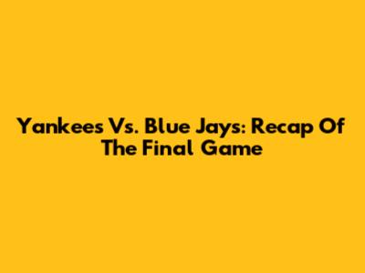 Yankees Vs. Blue Jays: Recap Of The Final Game