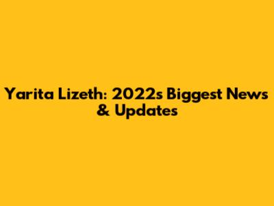Yarita Lizeth: 2022's Biggest News & Updates