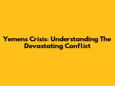 Yemen's Crisis: Understanding The Devastating Conflict