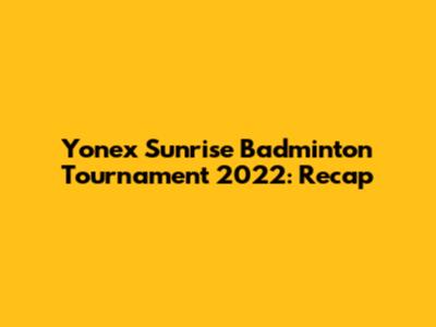 Yonex Sunrise Badminton Tournament 2022: Recap