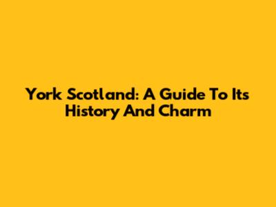 York Scotland: A Guide To Its History And Charm