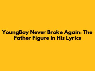 YoungBoy Never Broke Again: The Father Figure In His Lyrics