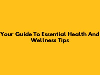 Your Guide To Essential Health And Wellness Tips