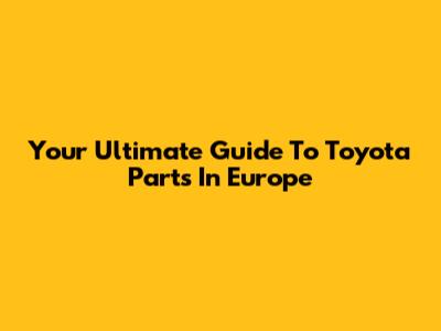 Your Ultimate Guide To Toyota Parts In Europe