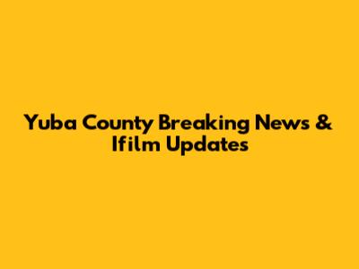 Yuba County Breaking News & Ifilm Updates