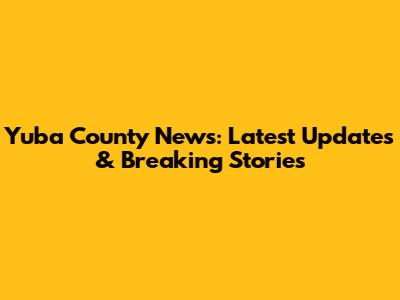 Yuba County News: Latest Updates & Breaking Stories