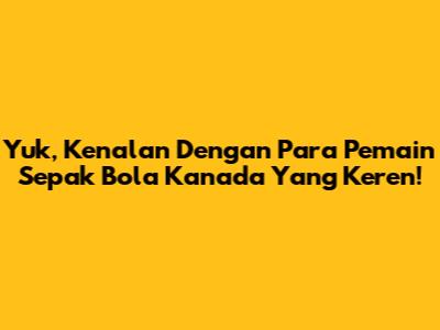 Yuk, Kenalan Dengan Para Pemain Sepak Bola Kanada Yang Keren!