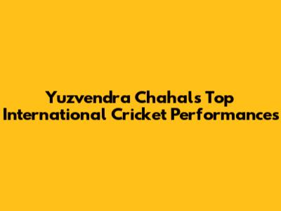 Yuzvendra Chahal's Top International Cricket Performances