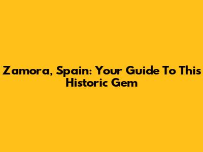 Zamora, Spain: Your Guide To This Historic Gem