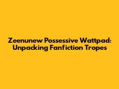 Zeenunew Possessive Wattpad: Unpacking Fanfiction Tropes
