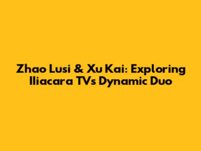 Zhao Lusi & Xu Kai: Exploring IIiacara TV's Dynamic Duo