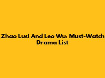Zhao Lusi And Leo Wu: Must-Watch Drama List