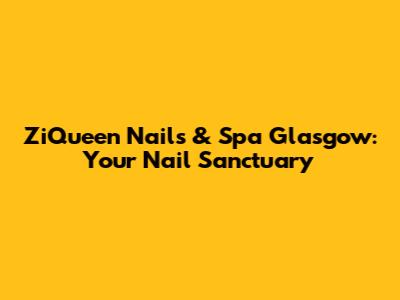 ZiQueen Nails & Spa Glasgow: Your Nail Sanctuary