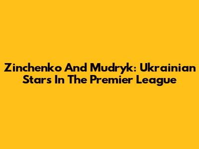 Zinchenko And Mudryk: Ukrainian Stars In The Premier League