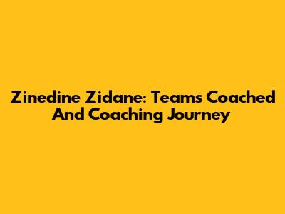 Zinedine Zidane: Teams Coached And Coaching Journey