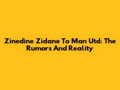 Zinedine Zidane To Man Utd: The Rumors And Reality