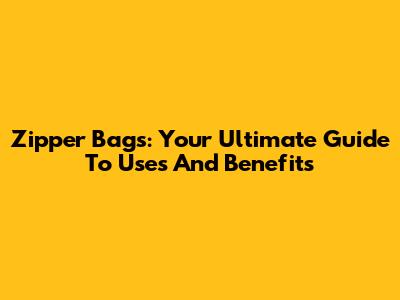 Zipper Bags: Your Ultimate Guide To Uses And Benefits